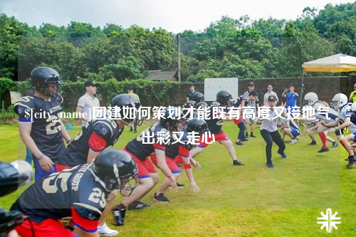 长春团建如何策划才能既有高度又接地气出彩又走心